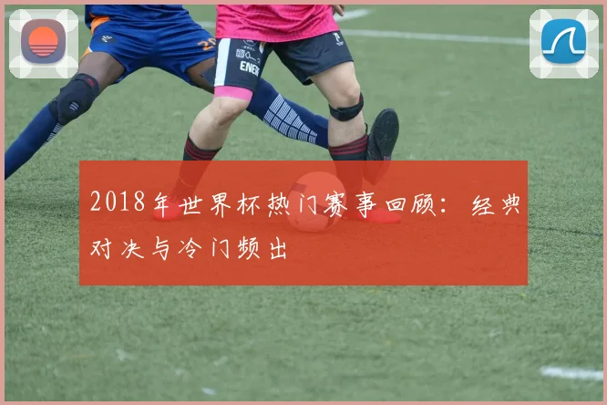 2018年世界杯热门赛事回顾：经典对决与冷门频出