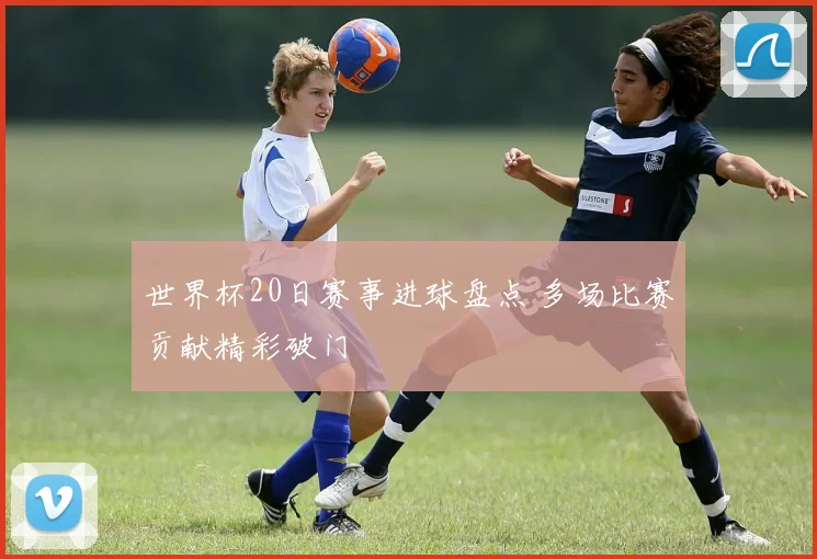 世界杯20日赛事进球盘点 多场比赛贡献精彩破门