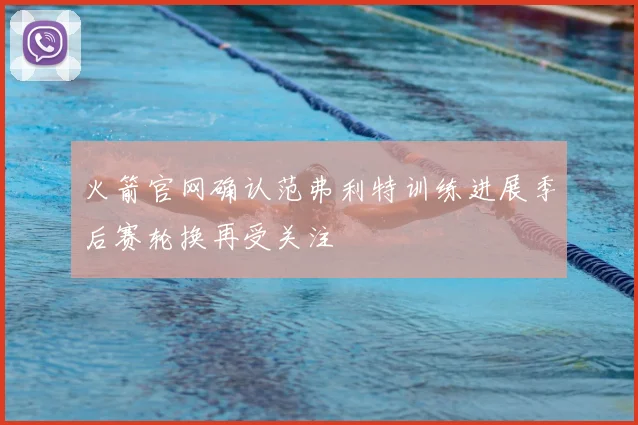 火箭官网确认范弗利特训练进展季后赛轮换再受关注