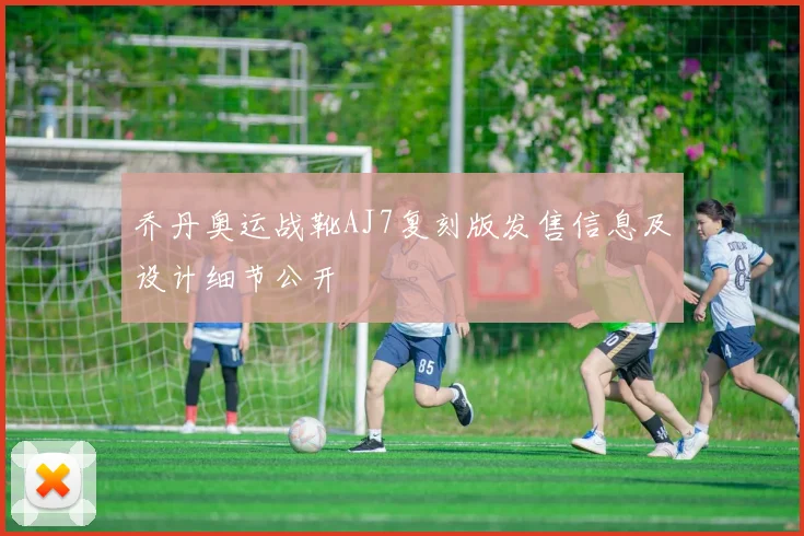 乔丹奥运战靴AJ7复刻版发售信息及设计细节公开