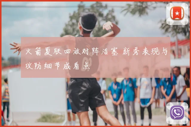 火箭夏联回放对阵活塞 新秀表现与攻防细节成看点