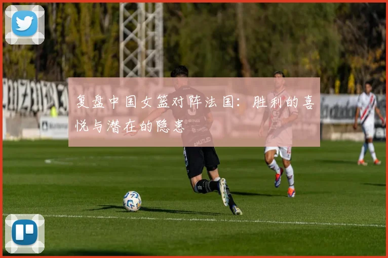 复盘中国女篮对阵法国：胜利的喜悦与潜在的隐患